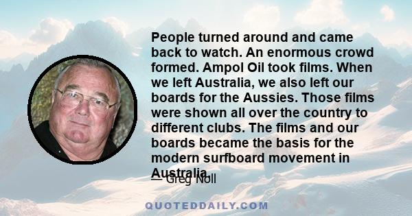 People turned around and came back to watch. An enormous crowd formed. Ampol Oil took films. When we left Australia, we also left our boards for the Aussies. Those films were shown all over the country to different