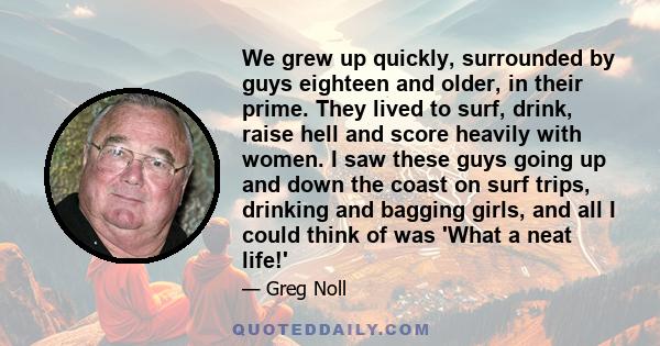 We grew up quickly, surrounded by guys eighteen and older, in their prime. They lived to surf, drink, raise hell and score heavily with women. I saw these guys going up and down the coast on surf trips, drinking and