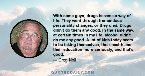 With some guys, drugs became a way of life. They went through tremendous personality changes, or they died. Drugs didn't do them any good. In the same way, at certain times in my life, alcohol didn't do me any good. A