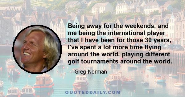 Being away for the weekends, and me being the international player that I have been for those 30 years, I've spent a lot more time flying around the world, playing different golf tournaments around the world.