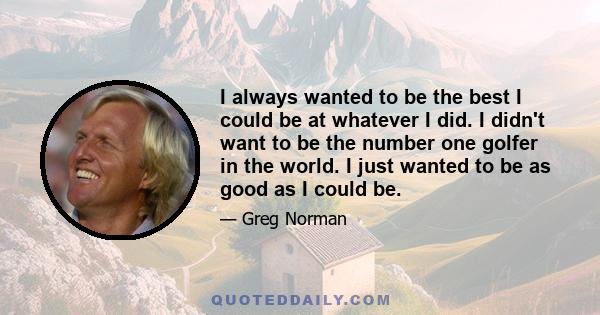 I always wanted to be the best I could be at whatever I did. I didn't want to be the number one golfer in the world. I just wanted to be as good as I could be.