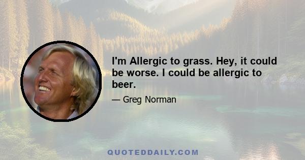 I'm Allergic to grass. Hey, it could be worse. I could be allergic to beer.