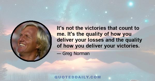 It's not the victories that count to me. It's the quality of how you deliver your losses and the quality of how you deliver your victories.