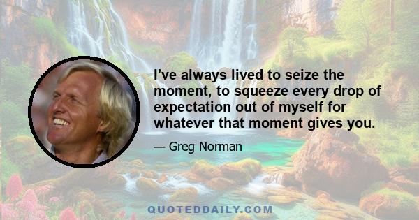 I've always lived to seize the moment, to squeeze every drop of expectation out of myself for whatever that moment gives you.