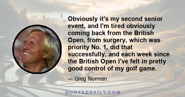 Obviously it's my second senior event, and I'm tired obviously coming back from the British Open, from surgery, which was priority No. 1, did that successfully, and each week since the British Open I've felt in pretty