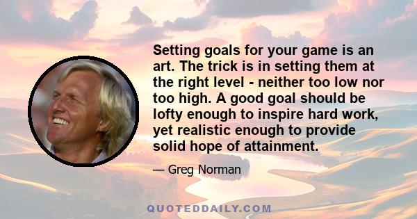 Setting goals for your game is an art. The trick is in setting them at the right level - neither too low nor too high. A good goal should be lofty enough to inspire hard work, yet realistic enough to provide solid hope