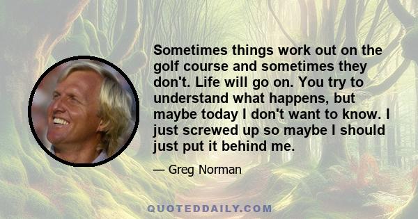 Sometimes things work out on the golf course and sometimes they don't. Life will go on. You try to understand what happens, but maybe today I don't want to know. I just screwed up so maybe I should just put it behind me.