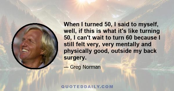 When I turned 50, I said to myself, well, if this is what it's like turning 50, I can't wait to turn 60 because I still felt very, very mentally and physically good, outside my back surgery.