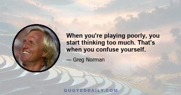 When you're playing poorly, you start thinking too much. That's when you confuse yourself.