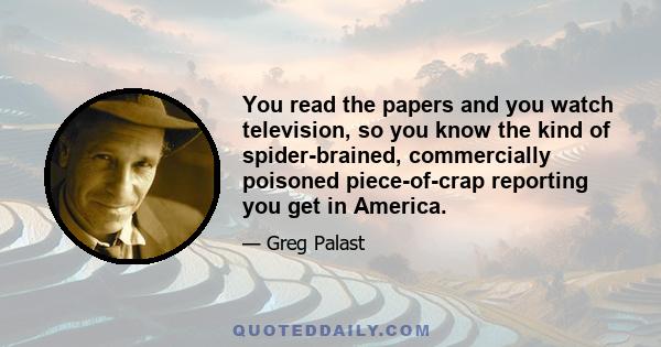 You read the papers and you watch television, so you know the kind of spider-brained, commercially poisoned piece-of-crap reporting you get in America.