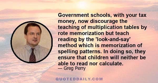 Government schools, with your tax money, now discourage the teaching of multiplication tables by rote memorization but teach reading by the 'look-and-say' method which is memorization of spelling patterns. In doing so,