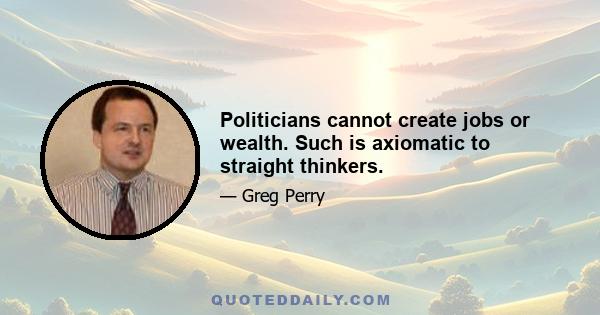 Politicians cannot create jobs or wealth. Such is axiomatic to straight thinkers.