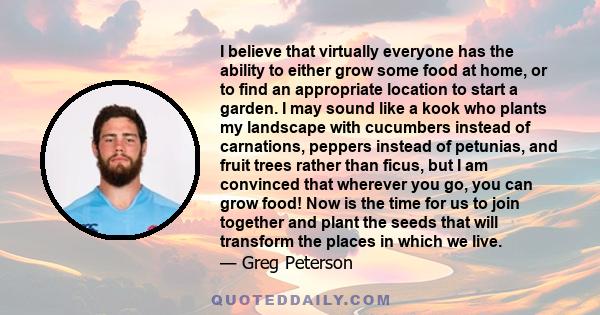 I believe that virtually everyone has the ability to either grow some food at home, or to find an appropriate location to start a garden. I may sound like a kook who plants my landscape with cucumbers instead of