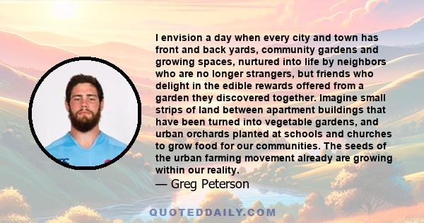 I envision a day when every city and town has front and back yards, community gardens and growing spaces, nurtured into life by neighbors who are no longer strangers, but friends who delight in the edible rewards