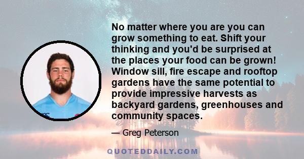 No matter where you are you can grow something to eat. Shift your thinking and you'd be surprised at the places your food can be grown! Window sill, fire escape and rooftop gardens have the same potential to provide