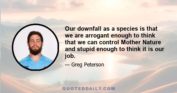 Our downfall as a species is that we are arrogant enough to think that we can control Mother Nature and stupid enough to think it is our job.