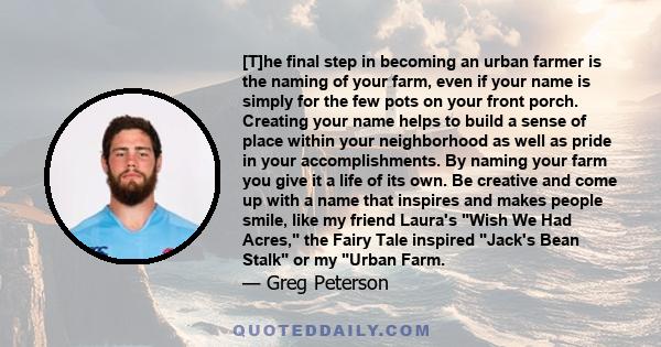 [T]he final step in becoming an urban farmer is the naming of your farm, even if your name is simply for the few pots on your front porch. Creating your name helps to build a sense of place within your neighborhood as