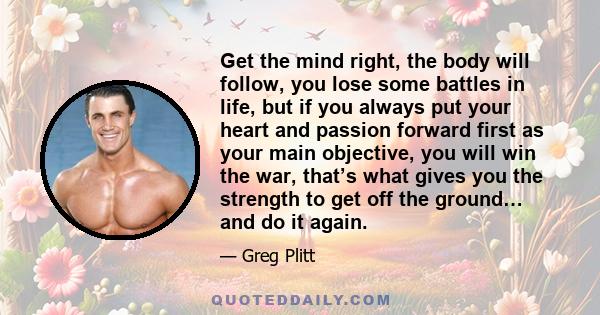 Get the mind right, the body will follow, you lose some battles in life, but if you always put your heart and passion forward first as your main objective, you will win the war, that’s what gives you the strength to get 