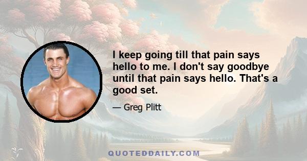 I keep going till that pain says hello to me. I don't say goodbye until that pain says hello. That's a good set.