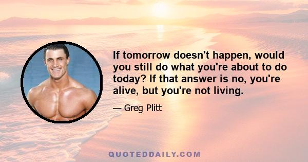 If tomorrow doesn't happen, would you still do what you're about to do today? If that answer is no, you're alive, but you're not living.