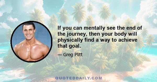 If you can mentally see the end of the journey, then your body will physically find a way to achieve that goal.