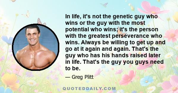 In life, it's not the genetic guy who wins or the guy with the most potential who wins; it's the person with the greatest perseverance who wins. Always be willing to get up and go at it again and again. That's the guy