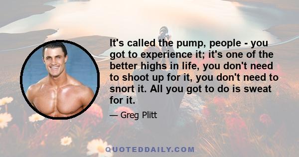 It's called the pump, people - you got to experience it; it's one of the better highs in life, you don't need to shoot up for it, you don't need to snort it. All you got to do is sweat for it.