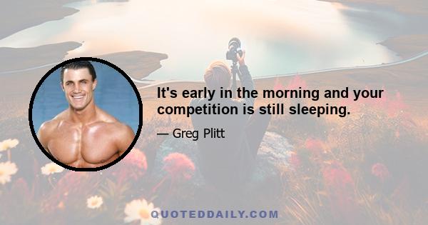 It's early in the morning and your competition is still sleeping.