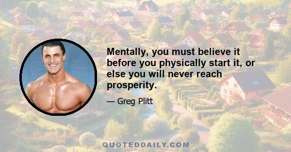 Mentally, you must believe it before you physically start it, or else you will never reach prosperity.