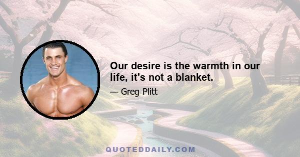 Our desire is the warmth in our life, it's not a blanket.