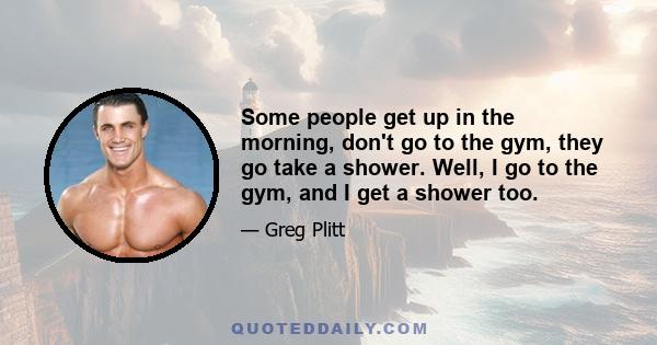 Some people get up in the morning, don't go to the gym, they go take a shower. Well, I go to the gym, and I get a shower too.