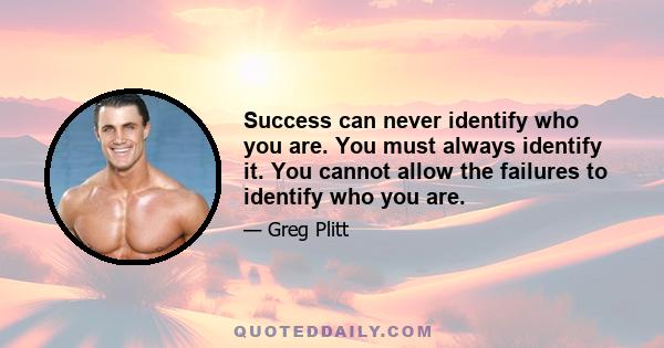 Success can never identify who you are. You must always identify it. You cannot allow the failures to identify who you are.