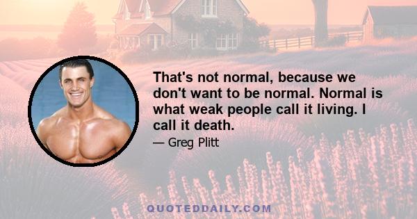 That's not normal, because we don't want to be normal. Normal is what weak people call it living. I call it death.