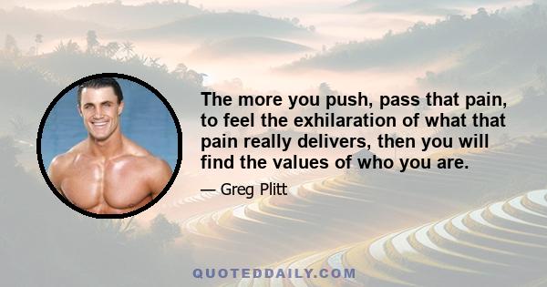 The more you push, pass that pain, to feel the exhilaration of what that pain really delivers, then you will find the values of who you are.