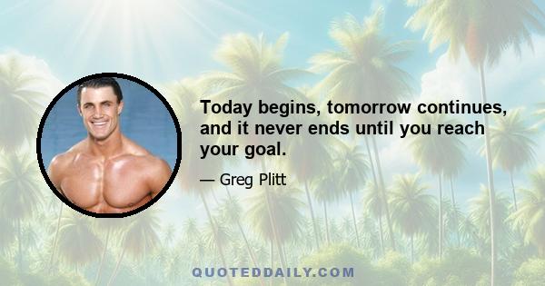 Today begins, tomorrow continues, and it never ends until you reach your goal.