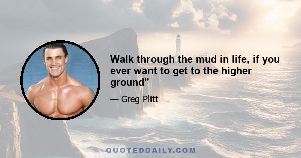 Walk through the mud in life, if you ever want to get to the higher ground”