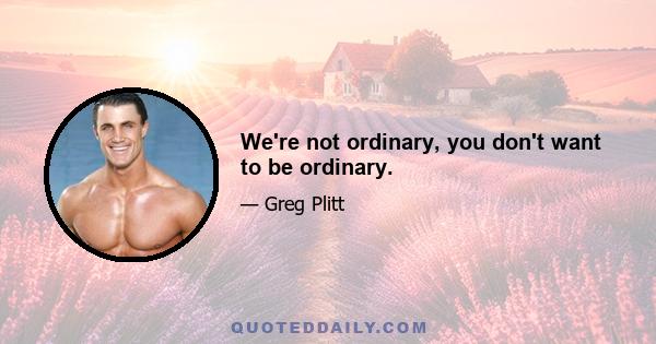 We're not ordinary, you don't want to be ordinary.