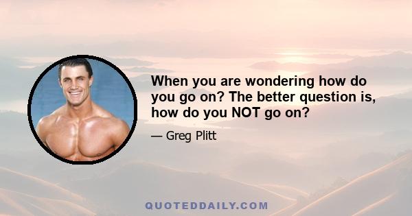 When you are wondering how do you go on? The better question is, how do you NOT go on?