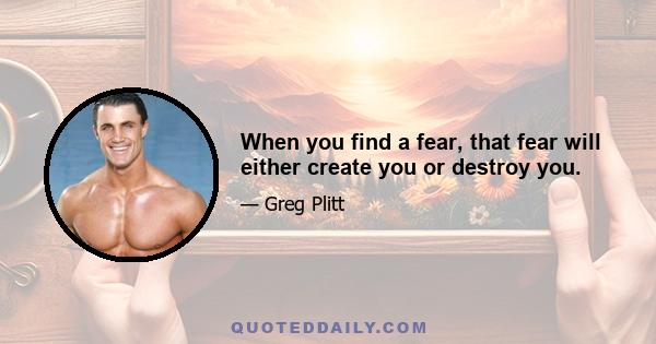 When you find a fear, that fear will either create you or destroy you.