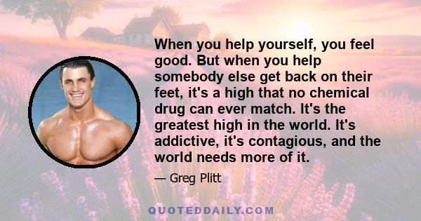 When you help yourself, you feel good. But when you help somebody else get back on their feet, it's a high that no chemical drug can ever match. It's the greatest high in the world. It's addictive, it's contagious, and