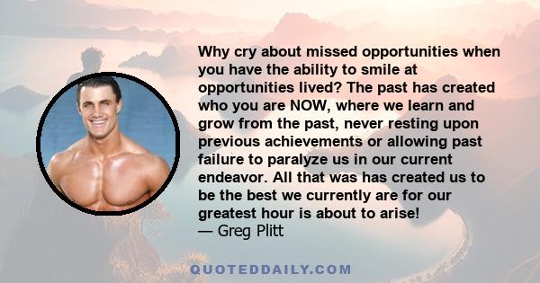 Why cry about missed opportunities when you have the ability to smile at opportunities lived? The past has created who you are NOW, where we learn and grow from the past, never resting upon previous achievements or