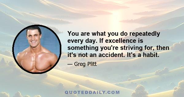 You are what you do repeatedly every day. If excellence is something you're striving for, then it's not an accident. It's a habit.