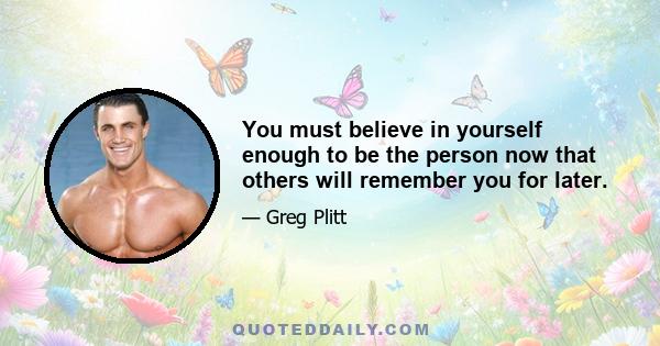 You must believe in yourself enough to be the person now that others will remember you for later.