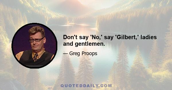 Don't say 'No,' say 'Gilbert,' ladies and gentlemen.