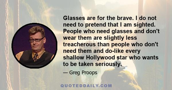 Glasses are for the brave. I do not need to pretend that I am sighted. People who need glasses and don't wear them are slightly less treacherous than people who don't need them and do-like every shallow Hollywood star