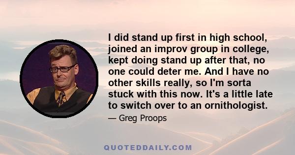 I did stand up first in high school, joined an improv group in college, kept doing stand up after that, no one could deter me. And I have no other skills really, so I'm sorta stuck with this now. It's a little late to