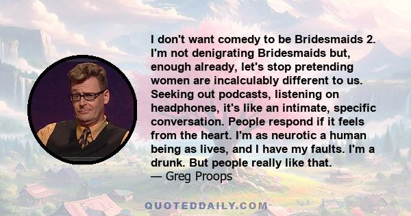 I don't want comedy to be Bridesmaids 2. I'm not denigrating Bridesmaids but, enough already, let's stop pretending women are incalculably different to us. Seeking out podcasts, listening on headphones, it's like an