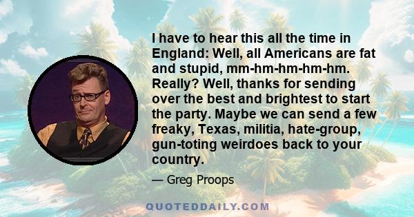 I have to hear this all the time in England: Well, all Americans are fat and stupid, mm-hm-hm-hm-hm. Really? Well, thanks for sending over the best and brightest to start the party. Maybe we can send a few freaky,