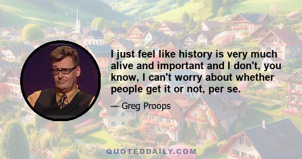 I just feel like history is very much alive and important and I don't, you know, I can't worry about whether people get it or not, per se.