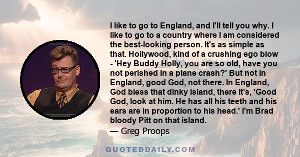 I like to go to England, and I'll tell you why. I like to go to a country where I am considered the best-looking person. It's as simple as that. Hollywood, kind of a crushing ego blow - 'Hey Buddy Holly, you are so old, 